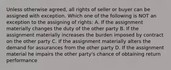 Unless otherwise agreed, all rights of seller or buyer can be assigned with exception. Which one of the following is NOT an exception to the assigning of rights: A. If the assignment materially changes the duty of the other party B. If the assignment materially increases the burden imposed by contract on the other party C. If the assignment materially alters the demand for assurances from the other party D. If the assignment material he impairs the other party's chance of obtaining return performance