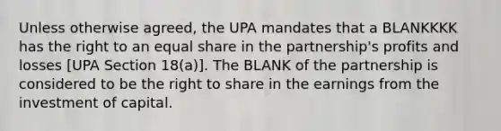 Unless otherwise agreed, the UPA mandates that a BLANKKKK has the right to an equal share in the partnership's profits and losses [UPA Section 18(a)]. The BLANK of the partnership is considered to be the right to share in the earnings from the investment of capital.