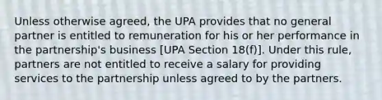 Unless otherwise agreed, the UPA provides that no general partner is entitled to remuneration for his or her performance in the partnership's business [UPA Section 18(f)]. Under this rule, partners are not entitled to receive a salary for providing services to the partnership unless agreed to by the partners.