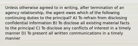 Unless otherwise agreed to in writing, after termination of an agency relationship, the agent owes which of the following continuing duties to the principal? A) To refrain from disclosing confidential information B) To disclose all existing material facts to the principal C) To disclose any conflicts of interest in a timely manner D) To present all written communications in a timely manner