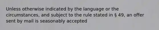 Unless otherwise indicated by the language or the circumstances, and subject to the rule stated in § 49, an offer sent by mail is seasonably accepted