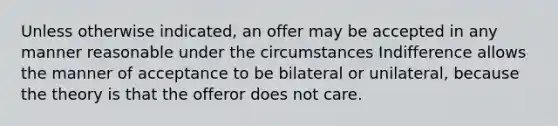 Unless otherwise indicated, an offer may be accepted in any manner reasonable under the circumstances Indifference allows the manner of acceptance to be bilateral or unilateral, because the theory is that the offeror does not care.