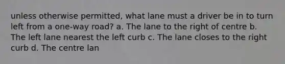 unless otherwise permitted, what lane must a driver be in to turn left from a one-way road? a. The lane to the right of centre b. The left lane nearest the left curb c. The lane closes to the right curb d. The centre lan