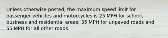 Unless otherwise posted, the maximum speed limit for passenger vehicles and motorcycles is 25 MPH for school, business and residential areas; 35 MPH for unpaved roads and 55 MPH for all other roads.