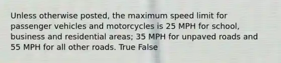 Unless otherwise posted, the maximum speed limit for passenger vehicles and motorcycles is 25 MPH for school, business and residential areas; 35 MPH for unpaved roads and 55 MPH for all other roads. True False