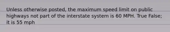 Unless otherwise posted, the maximum speed limit on public highways not part of the interstate system is 60 MPH. True False; it is 55 mph