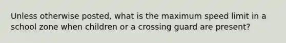 Unless otherwise posted, what is the maximum speed limit in a school zone when children or a crossing guard are present?