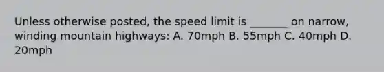 Unless otherwise posted, the speed limit is _______ on narrow, winding mountain highways: A. 70mph B. 55mph C. 40mph D. 20mph