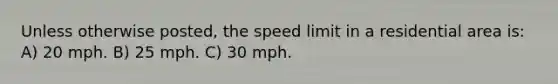 Unless otherwise posted, the speed limit in a residential area is: A) 20 mph. B) 25 mph. C) 30 mph.