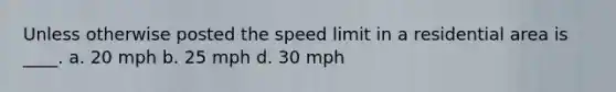 Unless otherwise posted the speed limit in a residential area is ____. a. 20 mph b. 25 mph d. 30 mph