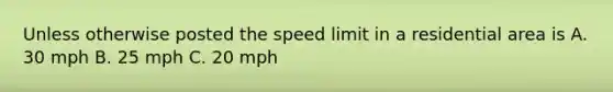 Unless otherwise posted the speed limit in a residential area is A. 30 mph B. 25 mph C. 20 mph