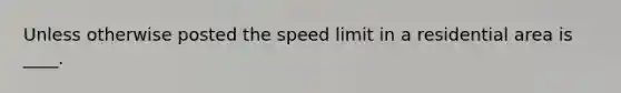 Unless otherwise posted the speed limit in a residential area is ____.