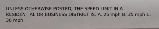 UNLESS OTHERWISE POSTED, THE SPEED LIMIT IN A RESIDENTIAL OR BUSINESS DISTRICT IS: A. 25 mph B. 35 mph C. 30 mph