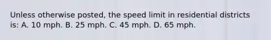 Unless otherwise posted, the speed limit in residential districts is: A. 10 mph. B. 25 mph. C. 45 mph. D. 65 mph.