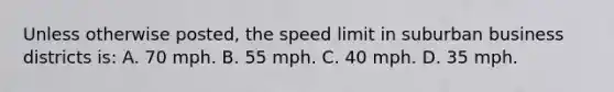 Unless otherwise posted, the speed limit in suburban business districts is: A. 70 mph. B. 55 mph. C. 40 mph. D. 35 mph.