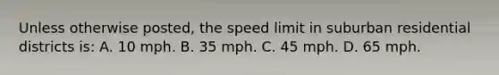 Unless otherwise posted, the speed limit in suburban residential districts is: A. 10 mph. B. 35 mph. C. 45 mph. D. 65 mph.