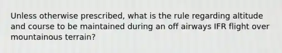 Unless otherwise prescribed, what is the rule regarding altitude and course to be maintained during an off airways IFR flight over mountainous terrain?