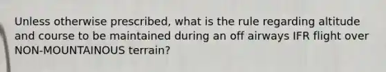 Unless otherwise prescribed, what is the rule regarding altitude and course to be maintained during an off airways IFR flight over NON-MOUNTAINOUS terrain?