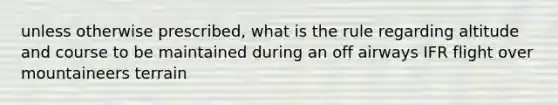 unless otherwise prescribed, what is the rule regarding altitude and course to be maintained during an off airways IFR flight over mountaineers terrain