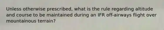 Unless otherwise prescribed, what is the rule regarding altitude and course to be maintained during an IFR off-airways flight over mountainous terrain?