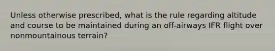 Unless otherwise prescribed, what is the rule regarding altitude and course to be maintained during an off-airways IFR flight over nonmountainous terrain?