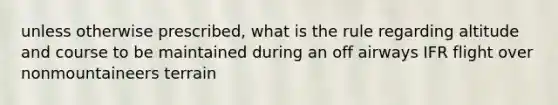 unless otherwise prescribed, what is the rule regarding altitude and course to be maintained during an off airways IFR flight over nonmountaineers terrain