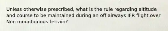 Unless otherwise prescribed, what is the rule regarding altitude and course to be maintained during an off airways IFR flight over Non mountainous terrain?