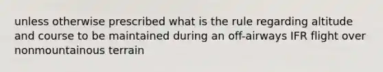 unless otherwise prescribed what is the rule regarding altitude and course to be maintained during an off-airways IFR flight over nonmountainous terrain