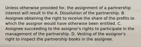 Unless otherwise provided for, the assignment of a partnership interest will result in the A. Dissolution of the partnership. B. Assignee obtaining the right to receive the share of the profits to which the assignor would have otherwise been entitled. C. Assignee succeeding to the assignor's rights to participate in the management of the partnership. D. Vesting of the assignor's right to inspect the partnership books in the assignee.