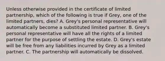 Unless otherwise provided in the certificate of limited partnership, which of the following is true if Grey, one of the limited partners, dies? A. Grey's personal representative will automatically become a substituted limited partner. B. Grey's personal representative will have all the rights of a limited partner for the purpose of settling the estate. D. Grey's estate will be free from any liabilities incurred by Grey as a limited partner. C. The partnership will automatically be dissolved.