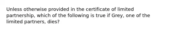 Unless otherwise provided in the certificate of limited partnership, which of the following is true if Grey, one of the limited partners, dies?