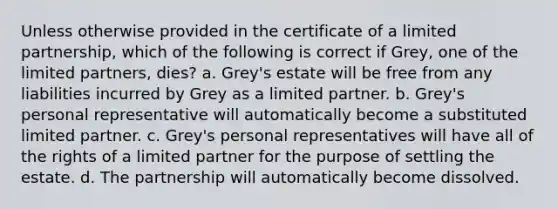 Unless otherwise provided in the certificate of a limited partnership, which of the following is correct if Grey, one of the limited partners, dies? a. Grey's estate will be free from any liabilities incurred by Grey as a limited partner. b. Grey's personal representative will automatically become a substituted limited partner. c. Grey's personal representatives will have all of the rights of a limited partner for the purpose of settling the estate. d. The partnership will automatically become dissolved.