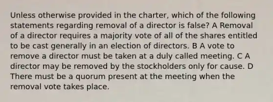 Unless otherwise provided in the charter, which of the following statements regarding removal of a director is false? A Removal of a director requires a majority vote of all of the shares entitled to be cast generally in an election of directors. B A vote to remove a director must be taken at a duly called meeting. C A director may be removed by the stockholders only for cause. D There must be a quorum present at the meeting when the removal vote takes place.