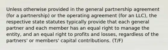 Unless otherwise provided in the general partnership agreement (for a partnership) or the operating agreement (for an LLC), the respective state statutes typically provide that each general partner and each member has an equal right to manage the entity, and an equal right to profits and losses, regardless of the partners' or members' capital contributions. (T/F)