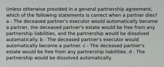 Unless otherwise provided in a general partnership agreement, which of the following statements is correct when a partner dies? a - The deceased partner's executor would automatically become a partner, the deceased partner's estate would be free from any partnership liabilities, and the partnership would be dissolved automatically. b - The deceased partner's executor would automatically become a partner. c - The deceased partner's estate would be free from any partnership liabilities. d - The partnership would be dissolved automatically.