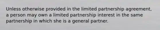 Unless otherwise provided in the limited partnership agreement, a person may own a limited partnership interest in the same partnership in which she is a general partner.