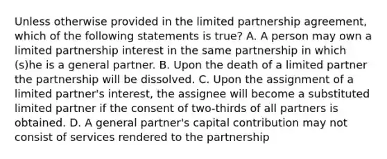 Unless otherwise provided in the limited partnership agreement, which of the following statements is true? A. A person may own a limited partnership interest in the same partnership in which (s)he is a general partner. B. Upon the death of a limited partner the partnership will be dissolved. C. Upon the assignment of a limited partner's interest, the assignee will become a substituted limited partner if the consent of two-thirds of all partners is obtained. D. A general partner's capital contribution may not consist of services rendered to the partnership