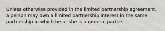 Unless otherwise provided in the limited partnership agreement, a person may own a limited partnership interest in the same partnership in which he or she is a general partner