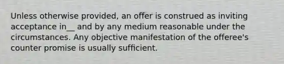 Unless otherwise provided, an offer is construed as inviting acceptance in__ and by any medium reasonable under the circumstances. Any objective manifestation of the offeree's counter promise is usually sufﬁcient.