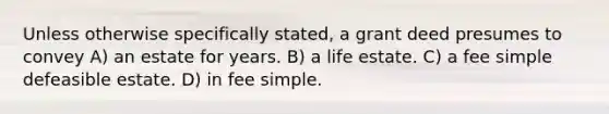 Unless otherwise specifically stated, a grant deed presumes to convey A) an estate for years. B) a life estate. C) a fee simple defeasible estate. D) in fee simple.