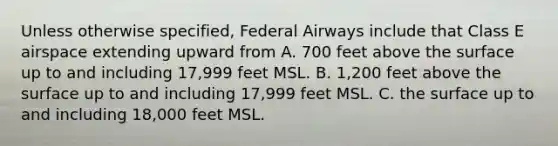 Unless otherwise specified, Federal Airways include that Class E airspace extending upward from A. 700 feet above the surface up to and including 17,999 feet MSL. B. 1,200 feet above the surface up to and including 17,999 feet MSL. C. the surface up to and including 18,000 feet MSL.