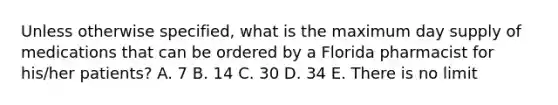 Unless otherwise specified, what is the maximum day supply of medications that can be ordered by a Florida pharmacist for his/her patients? A. 7 B. 14 C. 30 D. 34 E. There is no limit