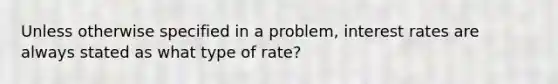 Unless otherwise specified in a problem, interest rates are always stated as what type of rate?