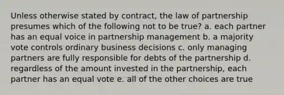 Unless otherwise stated by contract, the law of partnership presumes which of the following not to be true? a. each partner has an equal voice in partnership management b. a majority vote controls ordinary business decisions c. only managing partners are fully responsible for debts of the partnership d. regardless of the amount invested in the partnership, each partner has an equal vote e. all of the other choices are true