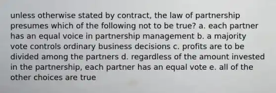 unless otherwise stated by contract, the law of partnership presumes which of the following not to be true? a. each partner has an equal voice in partnership management b. a majority vote controls ordinary business decisions c. profits are to be divided among the partners d. regardless of the amount invested in the partnership, each partner has an equal vote e. all of the other choices are true