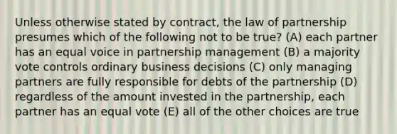 Unless otherwise stated by contract, the law of partnership presumes which of the following not to be true? (A) each partner has an equal voice in partnership management (B) a majority vote controls ordinary business decisions (C) only managing partners are fully responsible for debts of the partnership (D) regardless of the amount invested in the partnership, each partner has an equal vote (E) all of the other choices are true