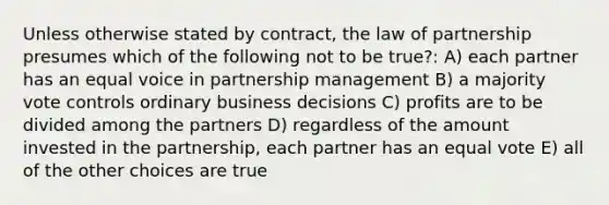 Unless otherwise stated by contract, the law of partnership presumes which of the following not to be true?: A) each partner has an equal voice in partnership management B) a majority vote controls ordinary business decisions C) profits are to be divided among the partners D) regardless of the amount invested in the partnership, each partner has an equal vote E) all of the other choices are true