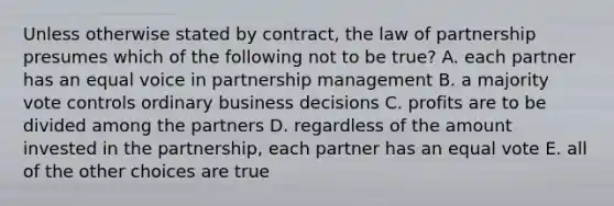 Unless otherwise stated by contract, the law of partnership presumes which of the following not to be true? A. each partner has an equal voice in partnership management B. a majority vote controls ordinary business decisions C. profits are to be divided among the partners D. regardless of the amount invested in the partnership, each partner has an equal vote E. all of the other choices are true