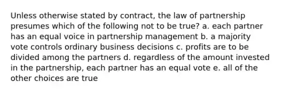 Unless otherwise stated by contract, the law of partnership presumes which of the following not to be true? a. each partner has an equal voice in partnership management b. a majority vote controls ordinary business decisions c. profits are to be divided among the partners d. regardless of the amount invested in the partnership, each partner has an equal vote e. all of the other choices are true