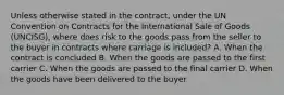 Unless otherwise stated in the contract, under the UN Convention on Contracts for the International Sale of Goods (UNCISG), where does risk to the goods pass from the seller to the buyer in contracts where carriage is included? A. When the contract is concluded B. When the goods are passed to the first carrier C. When the goods are passed to the final carrier D. When the goods have been delivered to the buyer